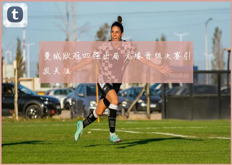曼城欧冠四强出局 无缘晋级决赛引发关注