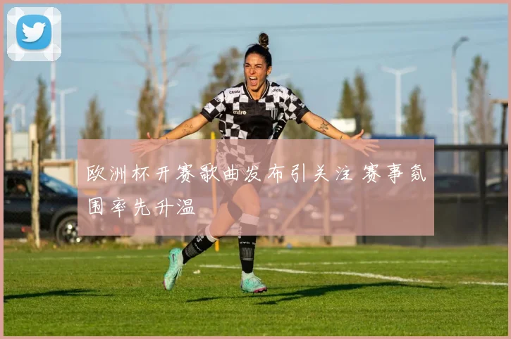 欧洲杯开赛歌曲发布引关注 赛事氛围率先升温