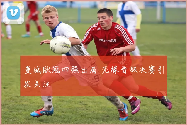 曼城欧冠四强出局 无缘晋级决赛引发关注