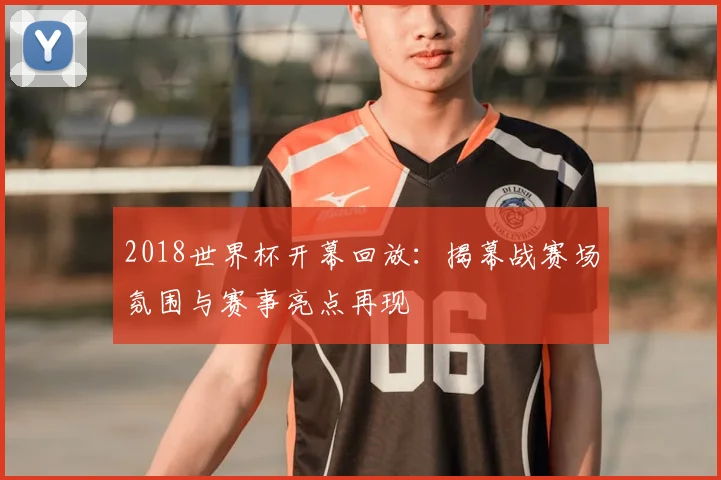 2018世界杯开幕回放：揭幕战赛场氛围与赛事亮点再现