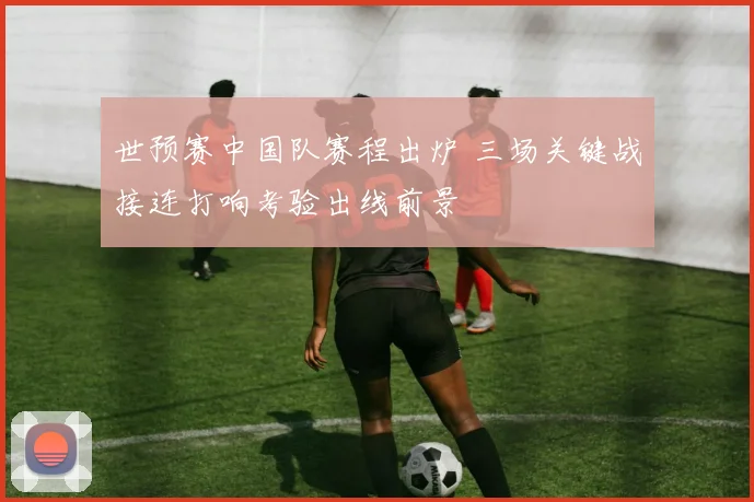 世预赛中国队赛程出炉 三场关键战接连打响考验出线前景