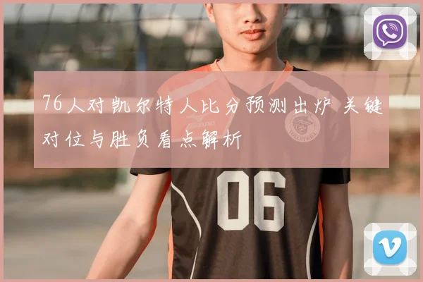 76人对凯尔特人比分预测出炉 关键对位与胜负看点解析