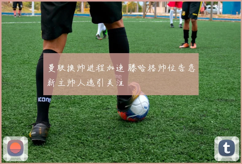 曼联换帅进程加速 滕哈格帅位告急新主帅人选引关注