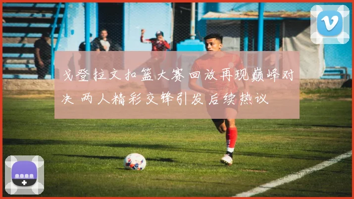 戈登拉文扣篮大赛回放再现巅峰对决 两人精彩交锋引发后续热议
