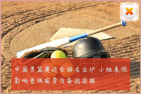 中国男篮奥运会排名出炉 小组表现影响晋级前景与备战安排