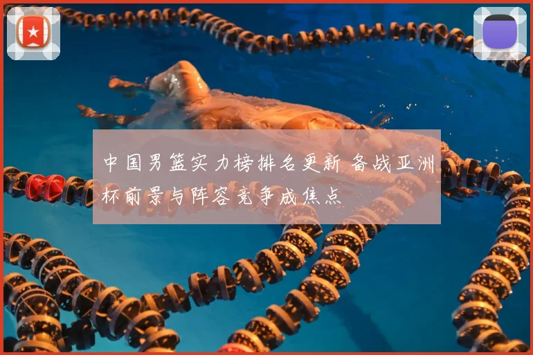 中国男篮实力榜排名更新 备战亚洲杯前景与阵容竞争成焦点