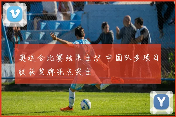 奥运会比赛结果出炉 中国队多项目收获奖牌亮点突出