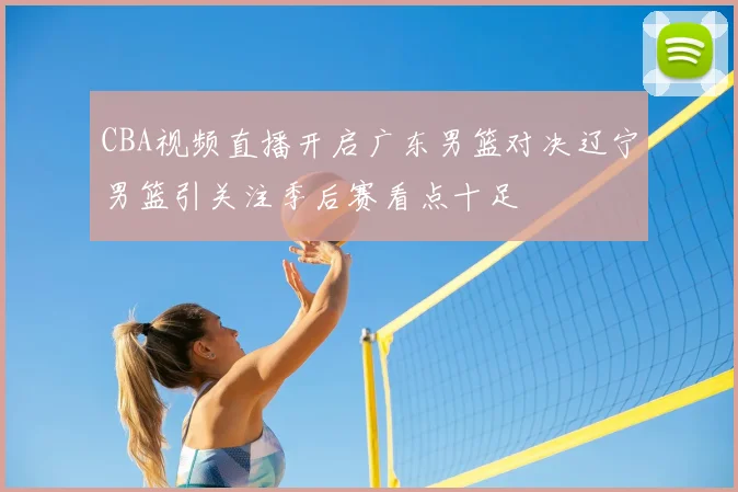 CBA视频直播开启广东男篮对决辽宁男篮引关注季后赛看点十足