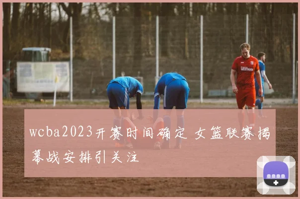 wcba2023开赛时间确定 女篮联赛揭幕战安排引关注