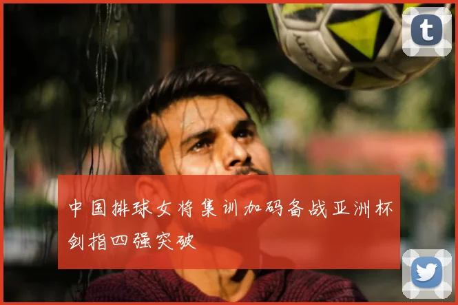 中国排球女将集训加码备战亚洲杯剑指四强突破