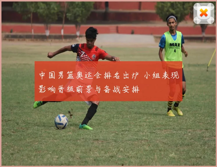 中国男篮奥运会排名出炉 小组表现影响晋级前景与备战安排