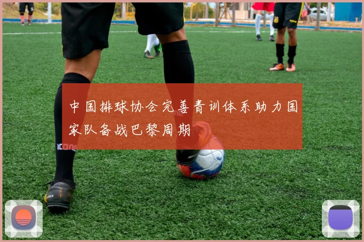 中国排球协会完善青训体系助力国家队备战巴黎周期