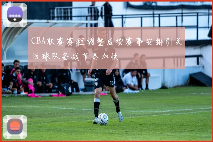 CBA联赛赛程调整后续赛事安排引关注球队备战节奏加快