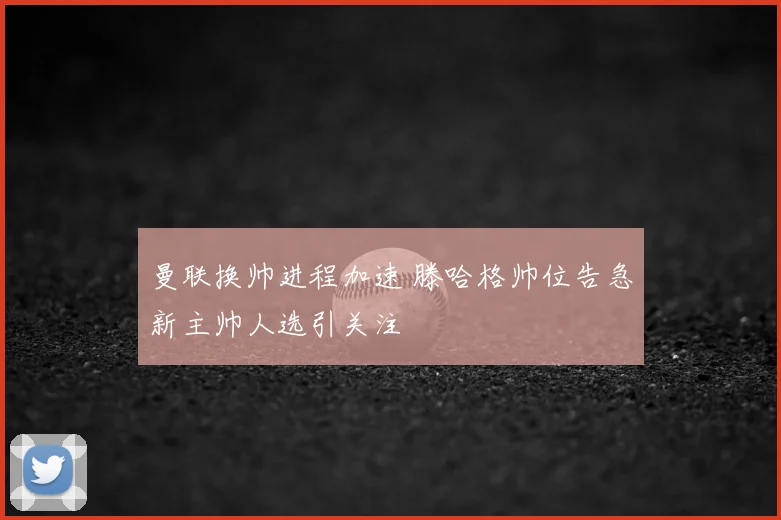 曼联换帅进程加速 滕哈格帅位告急新主帅人选引关注
