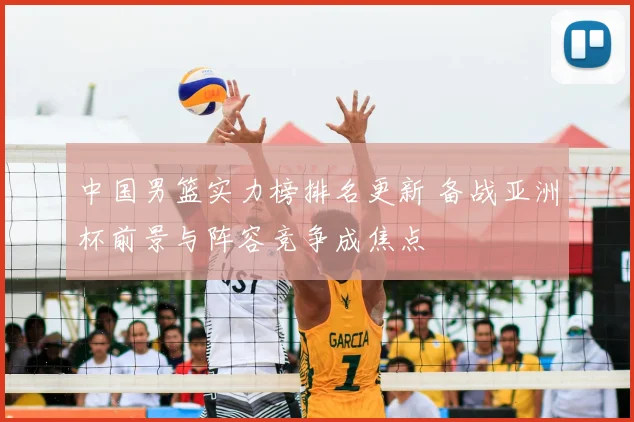 中国男篮实力榜排名更新 备战亚洲杯前景与阵容竞争成焦点