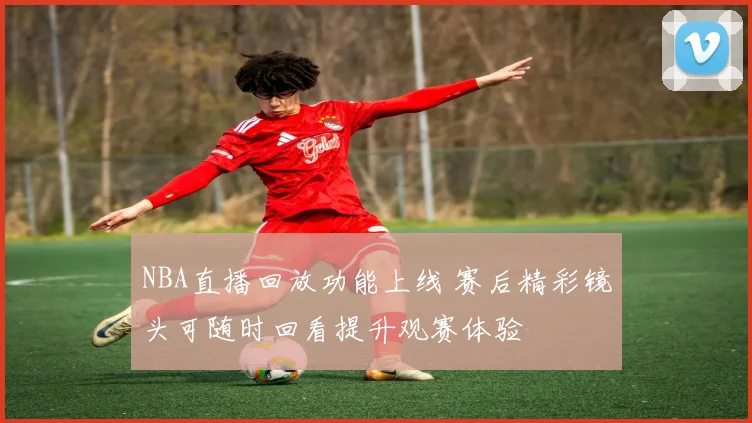 NBA直播回放功能上线 赛后精彩镜头可随时回看提升观赛体验