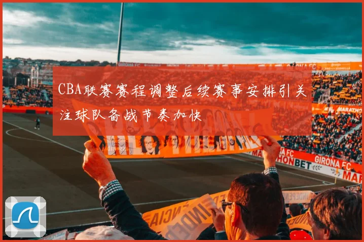 CBA联赛赛程调整后续赛事安排引关注球队备战节奏加快