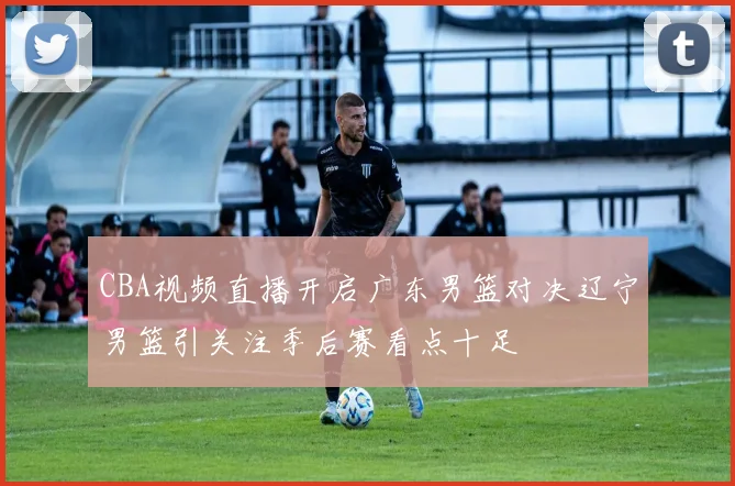 CBA视频直播开启广东男篮对决辽宁男篮引关注季后赛看点十足