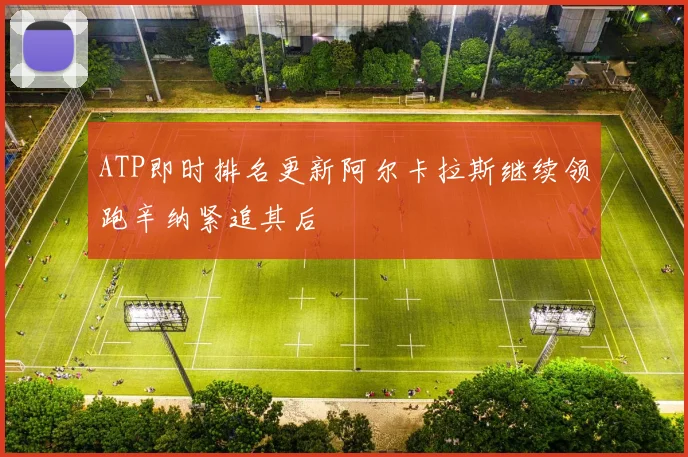 ATP即时排名更新阿尔卡拉斯继续领跑辛纳紧追其后