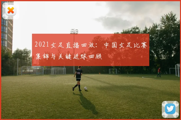 2021女足直播回放：中国女足比赛集锦与关键进球回顾