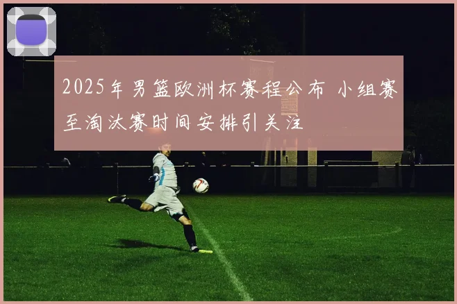 2025年男篮欧洲杯赛程公布 小组赛至淘汰赛时间安排引关注