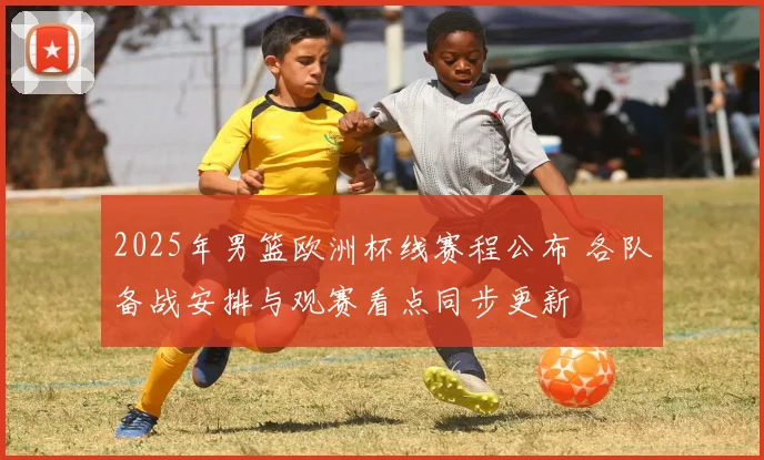 2025年男篮欧洲杯线赛程公布 各队备战安排与观赛看点同步更新